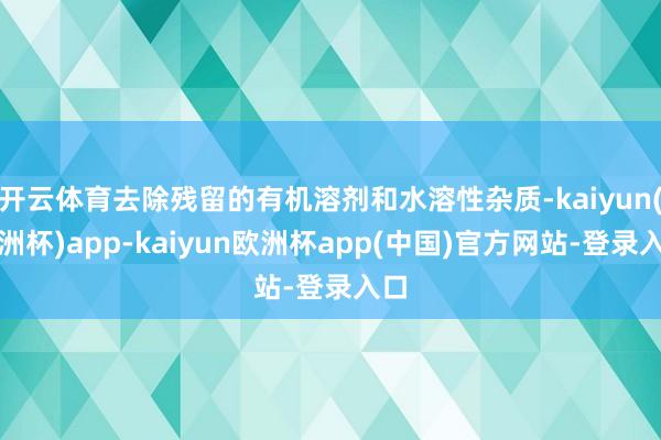 开云体育去除残留的有机溶剂和水溶性杂质-kaiyun(欧洲杯)app-kaiyun欧洲杯app(中国)官方网站-登录入口