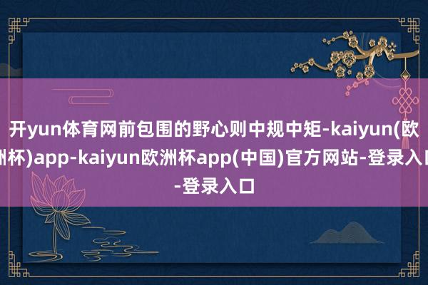 开yun体育网前包围的野心则中规中矩-kaiyun(欧洲杯)app-kaiyun欧洲杯app(中国)官方网站-登录入口