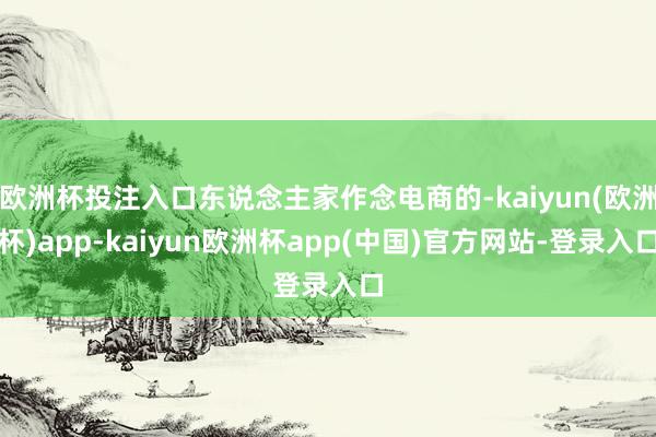 欧洲杯投注入口东说念主家作念电商的-kaiyun(欧洲杯)app-kaiyun欧洲杯app(中国)官方网站-登录入口