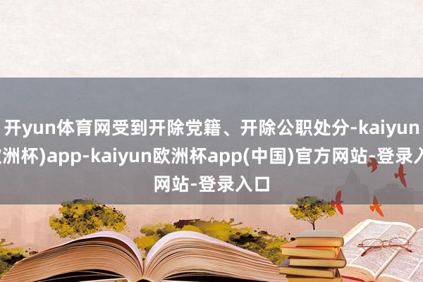 开yun体育网受到开除党籍、开除公职处分-kaiyun(欧洲杯)app-kaiyun欧洲杯app(中国)官方网站-登录入口
