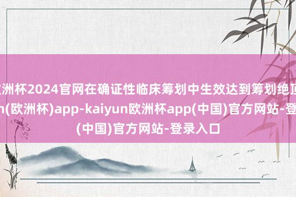 欧洲杯2024官网在确证性临床筹划中生效达到筹划绝顶-kaiyun(欧洲杯)app-kaiyun欧洲杯app(中国)官方网站-登录入口