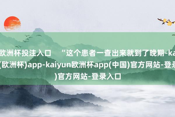 欧洲杯投注入口    “这个患者一查出来就到了晚期-kaiyun(欧洲杯)app-kaiyun欧洲杯app(中国)官方网站-登录入口