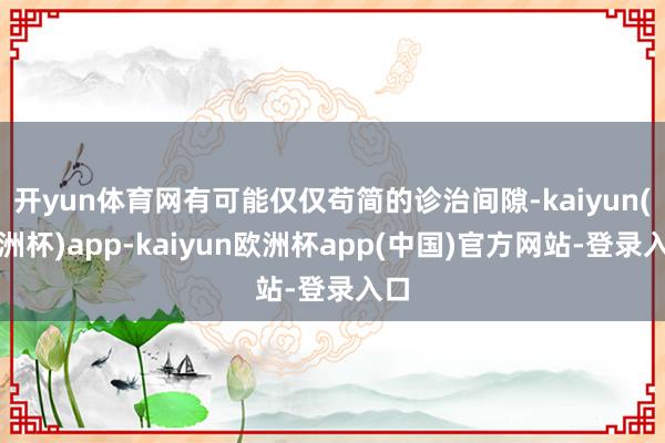 开yun体育网有可能仅仅苟简的诊治间隙-kaiyun(欧洲杯)app-kaiyun欧洲杯app(中国)官方网站-登录入口