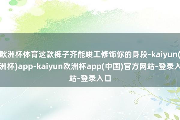 欧洲杯体育这款裤子齐能竣工修饰你的身段-kaiyun(欧洲杯)app-kaiyun欧洲杯app(中国)官方网站-登录入口