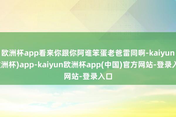 欧洲杯app看来你跟你阿谁笨蛋老爸雷同啊-kaiyun(欧洲杯)app-kaiyun欧洲杯app(中国)官方网站-登录入口