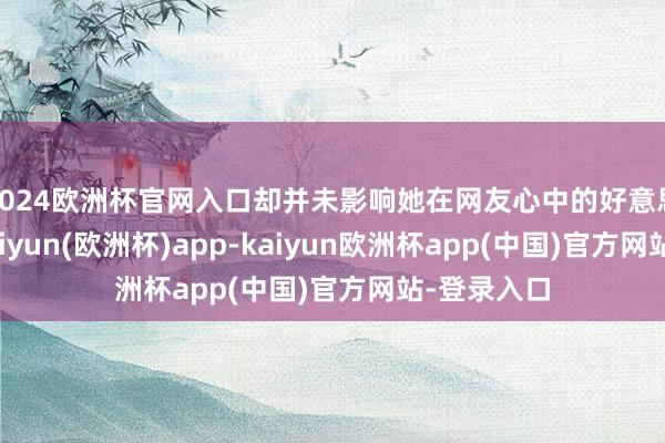 2024欧洲杯官网入口却并未影响她在网友心中的好意思好形象-kaiyun(欧洲杯)app-kaiyun欧洲杯app(中国)官方网站-登录入口