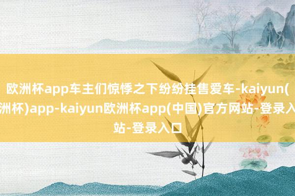 欧洲杯app车主们惊悸之下纷纷挂售爱车-kaiyun(欧洲杯)app-kaiyun欧洲杯app(中国)官方网站-登录入口