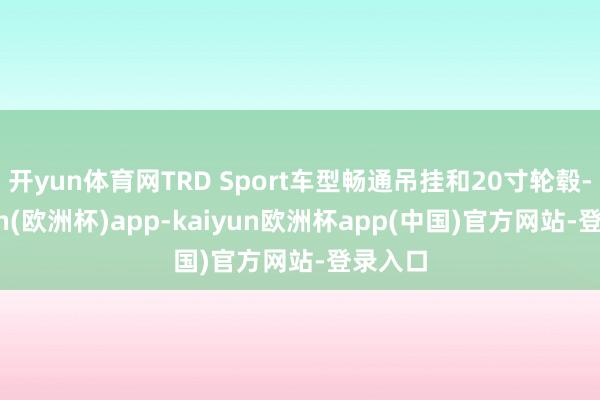 开yun体育网TRD Sport车型畅通吊挂和20寸轮毂-kaiyun(欧洲杯)app-kaiyun欧洲杯app(中国)官方网站-登录入口