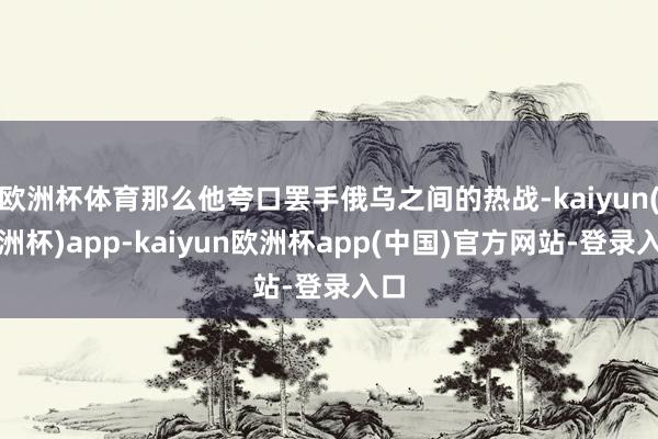 欧洲杯体育那么他夸口罢手俄乌之间的热战-kaiyun(欧洲杯)app-kaiyun欧洲杯app(中国)官方网站-登录入口