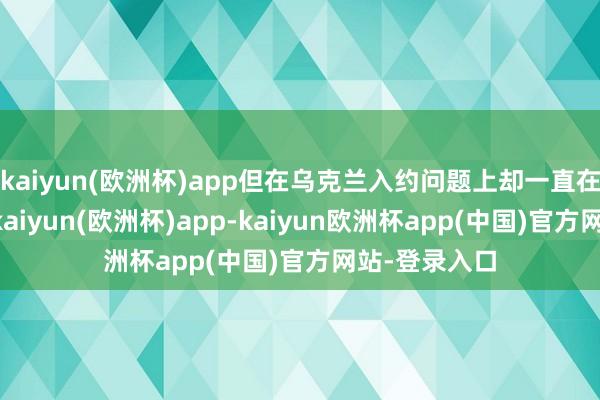 kaiyun(欧洲杯)app但在乌克兰入约问题上却一直在“打太极”-kaiyun(欧洲杯)app-kaiyun欧洲杯app(中国)官方网站-登录入口