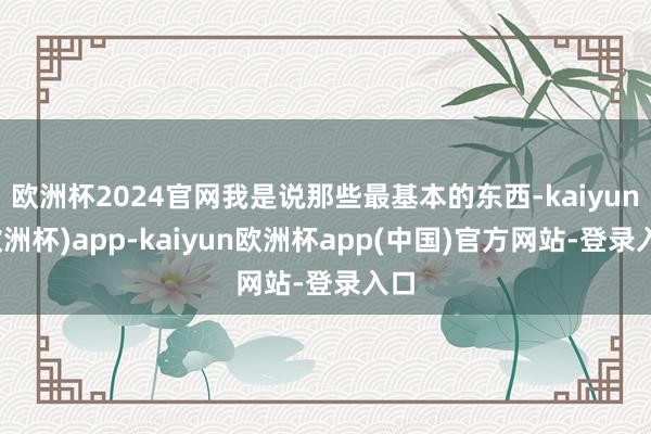 欧洲杯2024官网我是说那些最基本的东西-kaiyun(欧洲杯)app-kaiyun欧洲杯app(中国)官方网站-登录入口