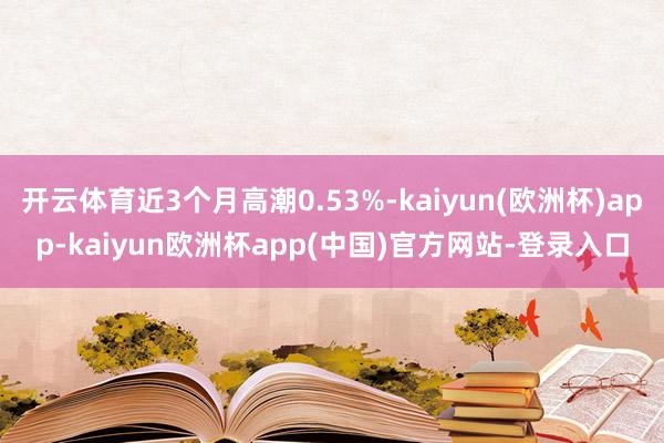 开云体育近3个月高潮0.53%-kaiyun(欧洲杯)app-kaiyun欧洲杯app(中国)官方网站-登录入口