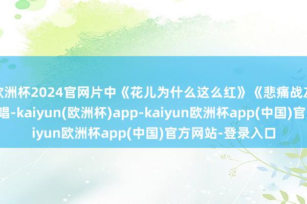 欧洲杯2024官网片中《花儿为什么这么红》《悲痛战友》等歌曲广为传唱-kaiyun(欧洲杯)app-kaiyun欧洲杯app(中国)官方网站-登录入口