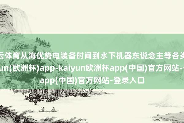 开云体育从海优势电装备时间到水下机器东说念主等各类展品-kaiyun(欧洲杯)app-kaiyun欧洲杯app(中国)官方网站-登录入口