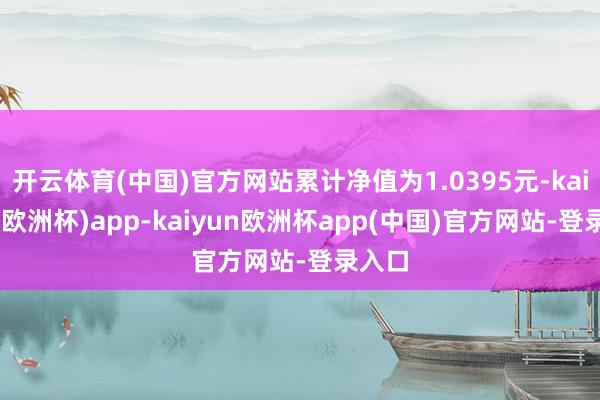 开云体育(中国)官方网站累计净值为1.0395元-kaiyun(欧洲杯)app-kaiyun欧洲杯app(中国)官方网站-登录入口