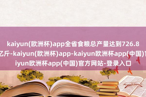 kaiyun(欧洲杯)app全省食粮总产量达到726.8亿斤、同比加多8亿斤-kaiyun(欧洲杯)app-kaiyun欧洲杯app(中国)官方网站-登录入口