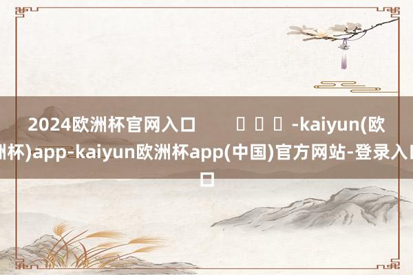 2024欧洲杯官网入口 -kaiyun(欧洲杯)app-kaiyun欧洲杯app(中国)官方网站-登录入口