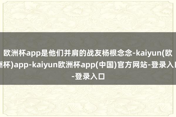 欧洲杯app是他们并肩的战友杨根念念-kaiyun(欧洲杯)app-kaiyun欧洲杯app(中国)官方网站-登录入口