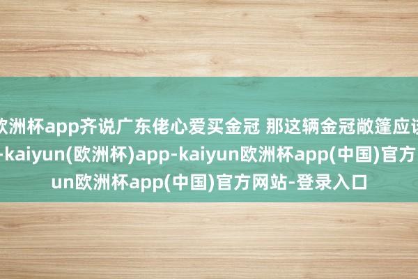 欧洲杯app齐说广东佬心爱买金冠 那这辆金冠敞篷应该会很受接待！-kaiyun(欧洲杯)app-kaiyun欧洲杯app(中国)官方网站-登录入口