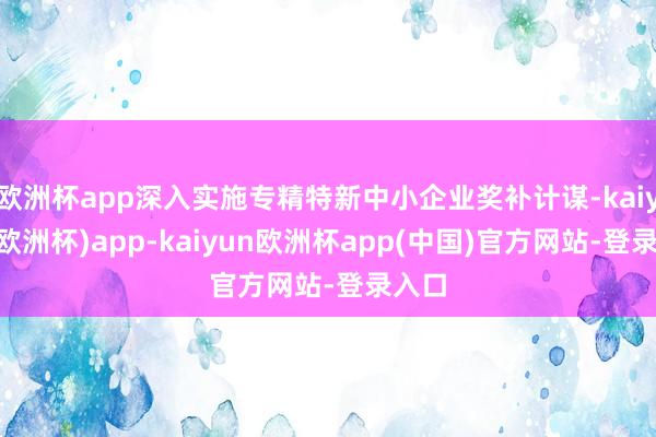 欧洲杯app深入实施专精特新中小企业奖补计谋-kaiyun(欧洲杯)app-kaiyun欧洲杯app(中国)官方网站-登录入口