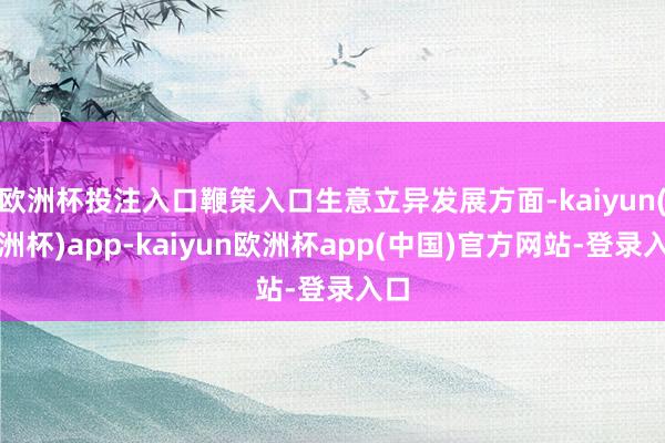 欧洲杯投注入口鞭策入口生意立异发展方面-kaiyun(欧洲杯)app-kaiyun欧洲杯app(中国)官方网站-登录入口