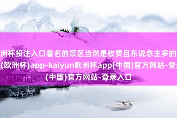 欧洲杯投注入口着名的景区当然是收费且东说念主多的-kaiyun(欧洲杯)app-kaiyun欧洲杯app(中国)官方网站-登录入口