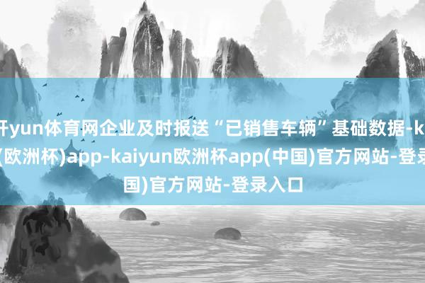 开yun体育网企业及时报送“已销售车辆”基础数据-kaiyun(欧洲杯)app-kaiyun欧洲杯app(中国)官方网站-登录入口