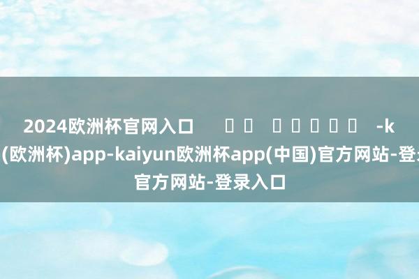 2024欧洲杯官网入口      		  					  -kaiyun(欧洲杯)app-kaiyun欧洲杯app(中国)官方网站-登录入口
