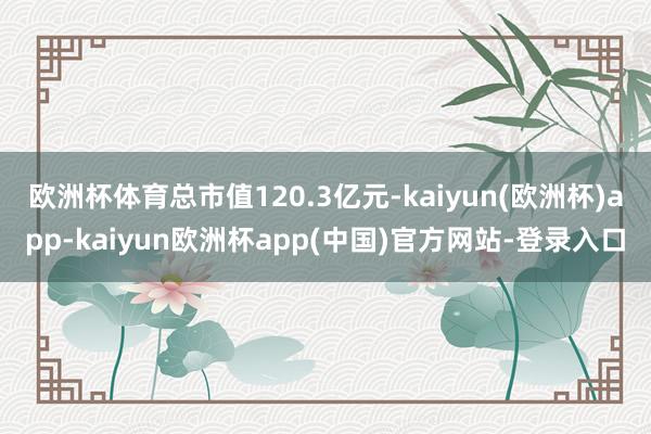 欧洲杯体育总市值120.3亿元-kaiyun(欧洲杯)app-kaiyun欧洲杯app(中国)官方网站-登录入口