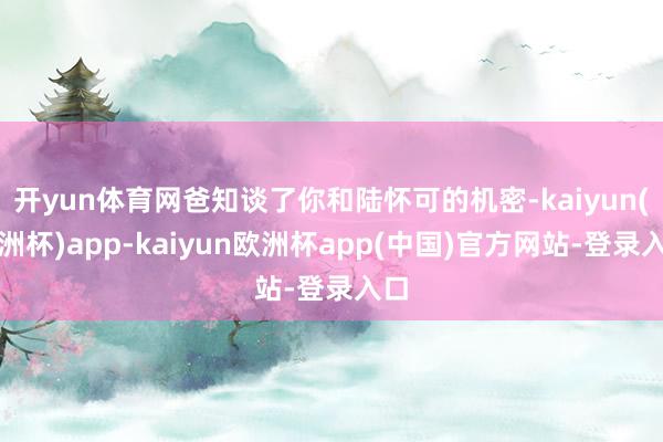 开yun体育网爸知谈了你和陆怀可的机密-kaiyun(欧洲杯)app-kaiyun欧洲杯app(中国)官方网站-登录入口