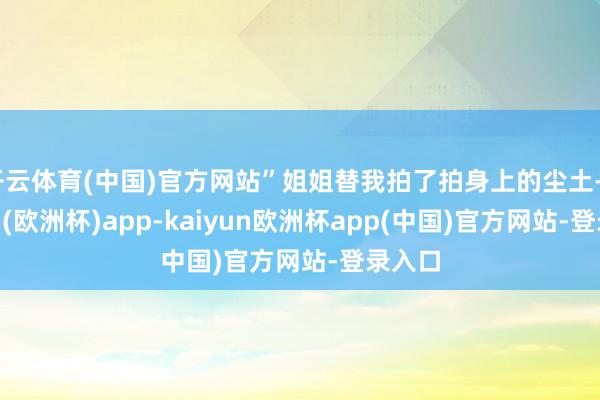 开云体育(中国)官方网站”姐姐替我拍了拍身上的尘土-kaiyun(欧洲杯)app-kaiyun欧洲杯app(中国)官方网站-登录入口