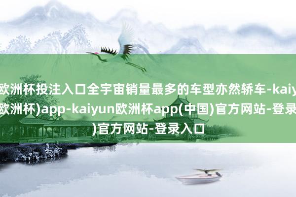欧洲杯投注入口全宇宙销量最多的车型亦然轿车-kaiyun(欧洲杯)app-kaiyun欧洲杯app(中国)官方网站-登录入口