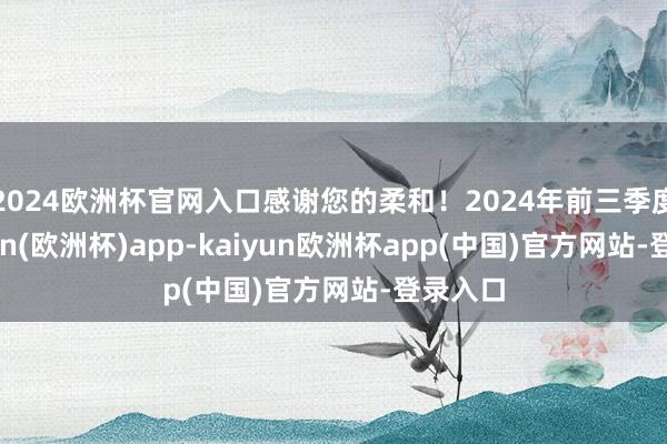 2024欧洲杯官网入口感谢您的柔和！2024年前三季度-kaiyun(欧洲杯)app-kaiyun欧洲杯app(中国)官方网站-登录入口