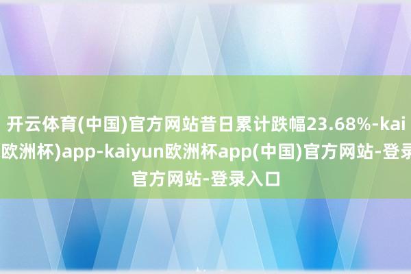 开云体育(中国)官方网站昔日累计跌幅23.68%-kaiyun(欧洲杯)app-kaiyun欧洲杯app(中国)官方网站-登录入口