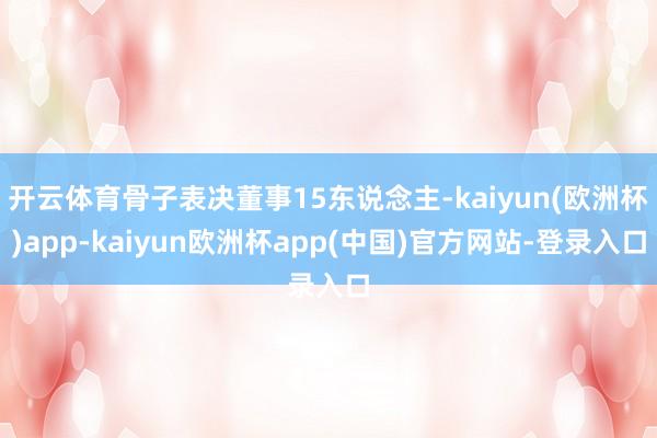 开云体育骨子表决董事15东说念主-kaiyun(欧洲杯)app-kaiyun欧洲杯app(中国)官方网站-登录入口