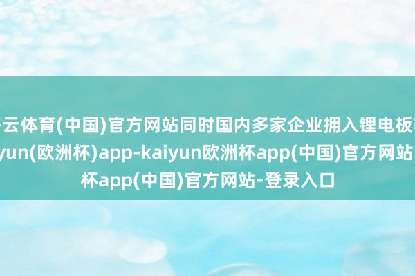 开云体育(中国)官方网站同时国内多家企业拥入锂电板赛说念-kaiyun(欧洲杯)app-kaiyun欧洲杯app(中国)官方网站-登录入口