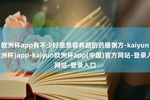 欧洲杯app有不少好意思容养颜的药膳粥方-kaiyun(欧洲杯)app-kaiyun欧洲杯app(中国)官方网站-登录入口