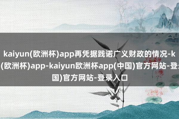 kaiyun(欧洲杯)app再凭据践诺广义财政的情况-kaiyun(欧洲杯)app-kaiyun欧洲杯app(中国)官方网站-登录入口