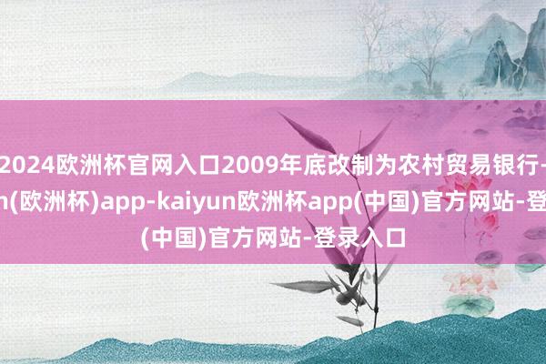 2024欧洲杯官网入口2009年底改制为农村贸易银行-kaiyun(欧洲杯)app-kaiyun欧洲杯app(中国)官方网站-登录入口