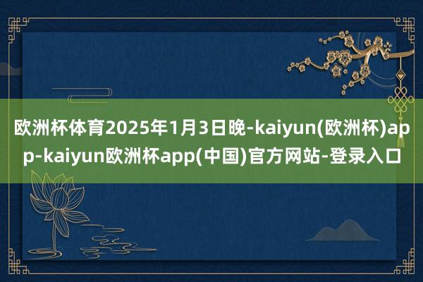 欧洲杯体育2025年1月3日晚-kaiyun(欧洲杯)app-kaiyun欧洲杯app(中国)官方网站-登录入口