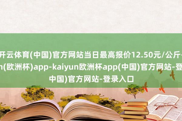 开云体育(中国)官方网站当日最高报价12.50元/公斤-kaiyun(欧洲杯)app-kaiyun欧洲杯app(中国)官方网站-登录入口