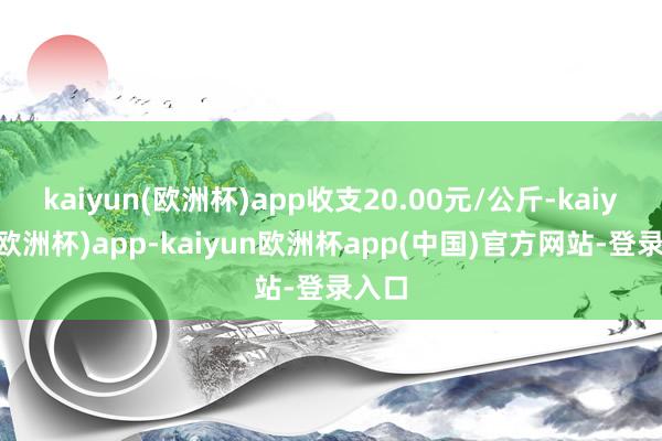 kaiyun(欧洲杯)app收支20.00元/公斤-kaiyun(欧洲杯)app-kaiyun欧洲杯app(中国)官方网站-登录入口
