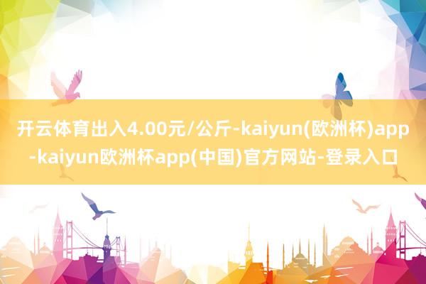 开云体育出入4.00元/公斤-kaiyun(欧洲杯)app-kaiyun欧洲杯app(中国)官方网站-登录入口