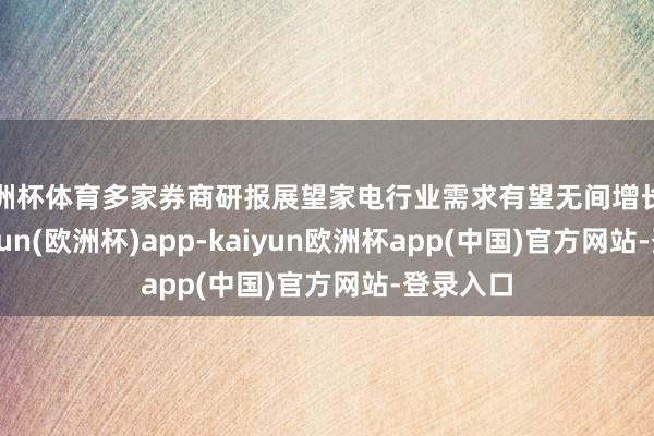 欧洲杯体育多家券商研报展望家电行业需求有望无间增长景况-kaiyun(欧洲杯)app-kaiyun欧洲杯app(中国)官方网站-登录入口