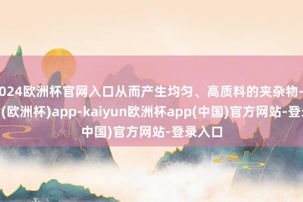 2024欧洲杯官网入口从而产生均匀、高质料的夹杂物-kaiyun(欧洲杯)app-kaiyun欧洲杯app(中国)官方网站-登录入口