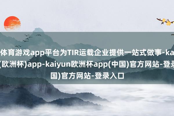 体育游戏app平台为TIR运载企业提供一站式做事-kaiyun(欧洲杯)app-kaiyun欧洲杯app(中国)官方网站-登录入口