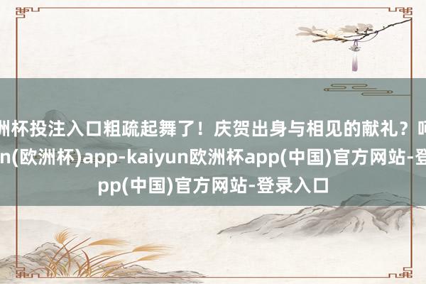 欧洲杯投注入口粗疏起舞了!庆贺出身与相见的献礼?呵呵-kaiyun(欧洲杯)app-kaiyun欧洲杯app(中国)官方网站-登录入口