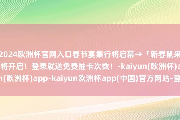 2024欧洲杯官网入口春节宴集行将启幕→「新春鼠来报」春节召唤看成行将开启!登录就送免费抽卡次数!-kaiyun(欧洲杯)app-kaiyun欧洲杯app(中国)官方网站-登录入口