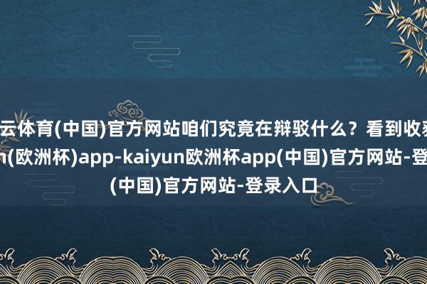 开云体育(中国)官方网站咱们究竟在辩驳什么？看到收获-kaiyun(欧洲杯)app-kaiyun欧洲杯app(中国)官方网站-登录入口