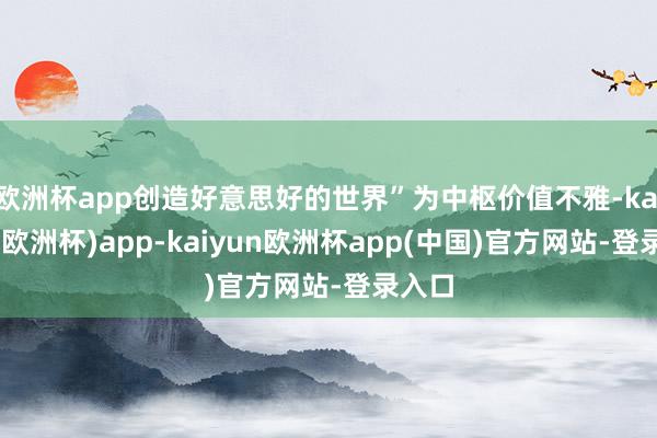 欧洲杯app创造好意思好的世界”为中枢价值不雅-kaiyun(欧洲杯)app-kaiyun欧洲杯app(中国)官方网站-登录入口